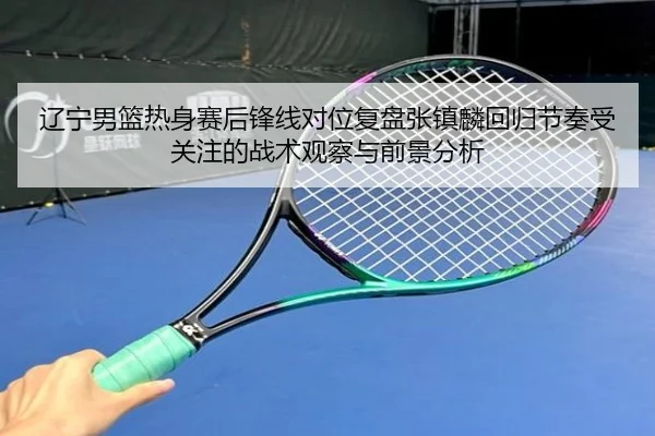 辽宁男篮热身赛后锋线对位复盘张镇麟回归节奏受关注的战术观察与前景分析